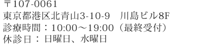 〒107-0061 東京都港区北青山3-10-9　川島ビル8F 診療時間：10:00～19:00（最終受付） 休診日：日曜日・水曜日