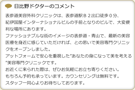日比野ドクターのコメント
表参道美容外科クリニックは、表参道駅Ｂ２出口徒歩０分、
紀伊国屋インターナショナルビルの手前となりのビルで、大変便利な場所にあります。
ファッショナブルな街のイメージの表参道・青山で、最新の美容医療を身近に感じていただければ、との思いで美容専門クリニックをオープンしました。
アットフォームで安心を重視した